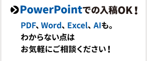 PowerPointでの入稿OK！PDF、Word、Excel、AIも。わからない点はお気軽にご相談ください